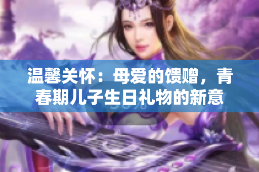 溫馨關(guān)懷：母愛的饋贈，青春期兒子生日禮物的新意