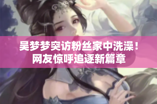 吳夢夢突訪粉絲家中洗澡！網(wǎng)友驚呼追逐新篇章