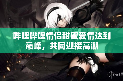 嗶哩嗶哩情侶甜蜜愛情達(dá)到巔峰，共同迎接高潮