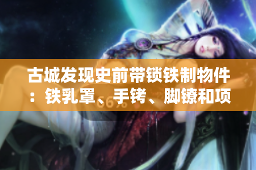 古城發(fā)現(xiàn)史前帶鎖鐵制物件：鐵乳罩、手銬、腳鐐和項(xiàng)圈鎖的秘密解析