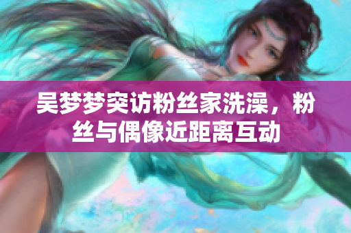 吳夢夢突訪粉絲家洗澡，粉絲與偶像近距離互動
