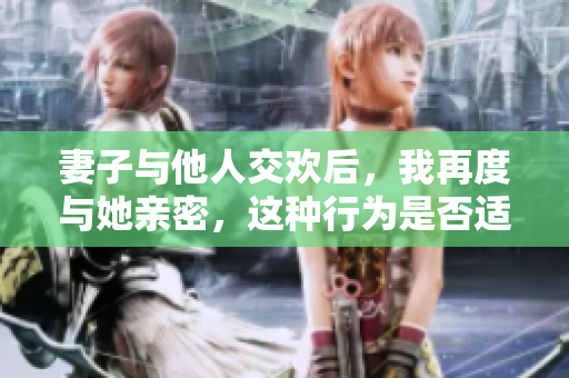 妻子與他人交歡后，我再度與她親密，這種行為是否適宜？