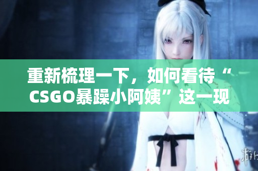 重新梳理一下，如何看待“CSGO暴躁小阿姨”這一現(xiàn)象？