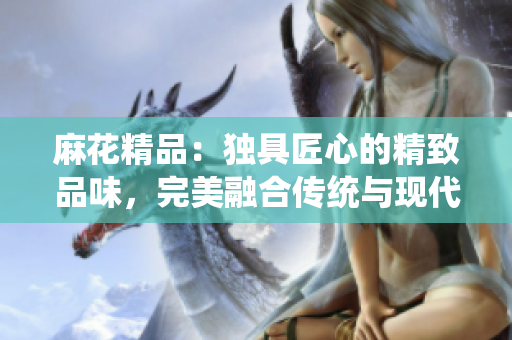 麻花精品：獨(dú)具匠心的精致品味，完美融合傳統(tǒng)與現(xiàn)代的獨(dú)特魅力