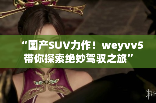 “國產(chǎn)SUV力作！weyvv5帶你探索絕妙駕馭之旅”