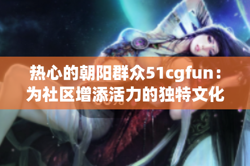 熱心的朝陽群眾51cgfun：為社區(qū)增添活力的獨特文化交流平臺