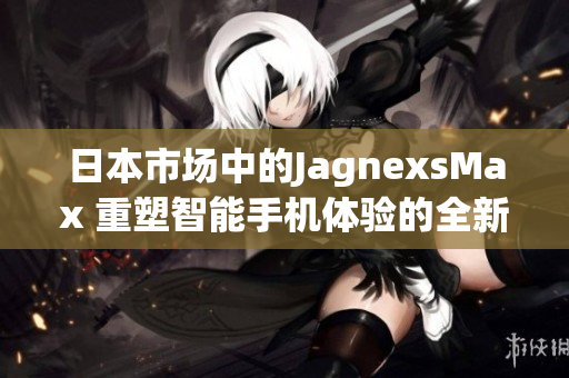 日本市場(chǎng)中的JagnexsMax 重塑智能手機(jī)體驗(yàn)的全新選擇