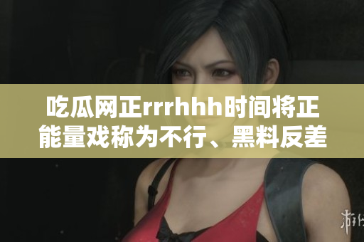 吃瓜網(wǎng)正rrrhhh時(shí)間將正能量戲稱(chēng)為不行、黑料反差讓人拍案叫絕
