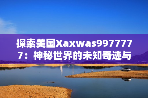 探索美國(guó)Xaxwas9977777：神秘世界的未知奇跡與驚人發(fā)現(xiàn)