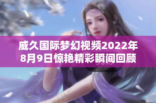 威久國(guó)際夢(mèng)幻視頻2022年8月9日驚艷精彩瞬間回顧