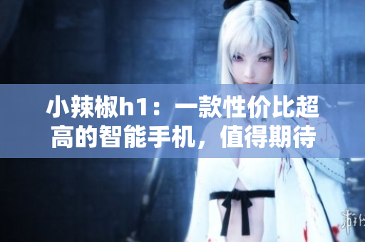 小辣椒h1：一款性價比超高的智能手機(jī)，值得期待