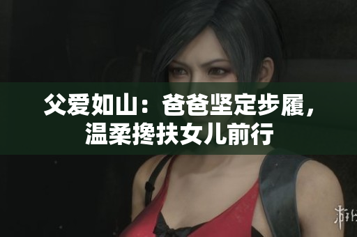 父愛(ài)如山：爸爸堅(jiān)定步履，溫柔攙扶女兒前行