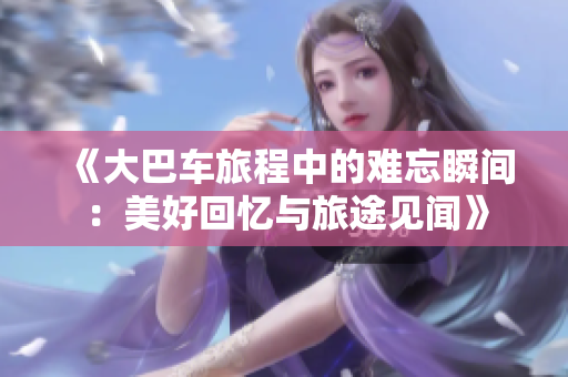 《大巴車(chē)旅程中的難忘瞬間：美好回憶與旅途見(jiàn)聞》