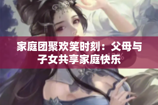 家庭團(tuán)聚歡笑時刻：父母與子女共享家庭快樂
