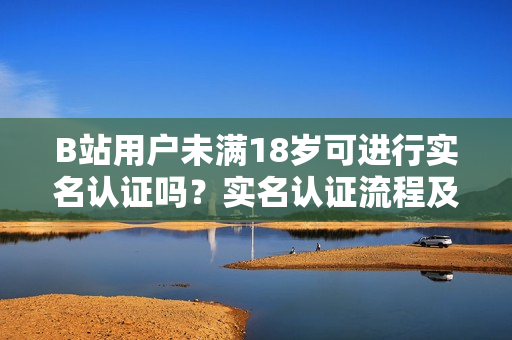B站用戶未滿18歲可進行實名認證嗎？實名認證流程及要求詳解