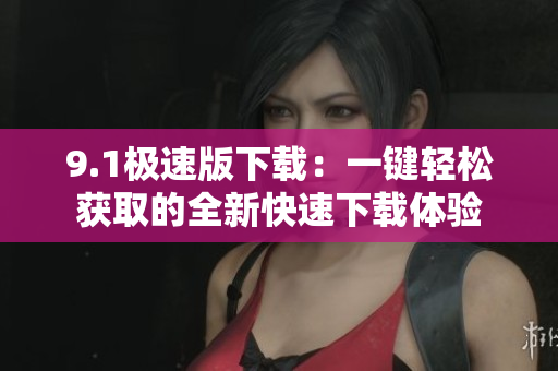 9.1極速版下載：一鍵輕松獲取的全新快速下載體驗