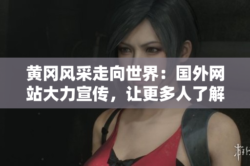 黃岡風(fēng)采走向世界：國外網(wǎng)站大力宣傳，讓更多人了解黃岡！