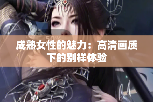 成熟女性的魅力：高清畫質(zhì)下的別樣體驗