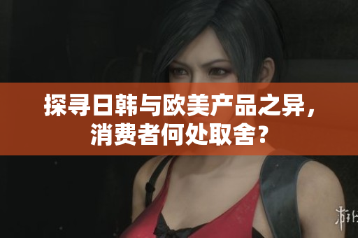 探尋日韓與歐美產(chǎn)品之異，消費者何處取舍？