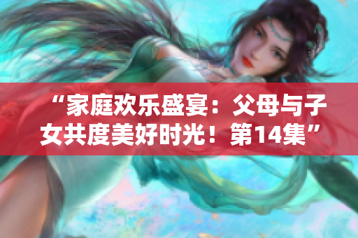 “家庭歡樂盛宴：父母與子女共度美好時(shí)光！第14集”