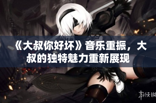 《大叔你好壞》音樂重振，大叔的獨特魅力重新展現