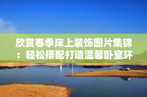 欣賞春季床上裝飾圖片集錦：輕松搭配打造溫馨臥室環(huán)境