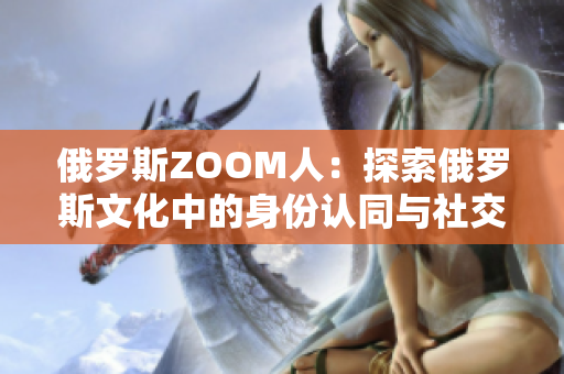 俄羅斯ZOOM人：探索俄羅斯文化中的身份認同與社交網(wǎng)絡(luò)的新亮點