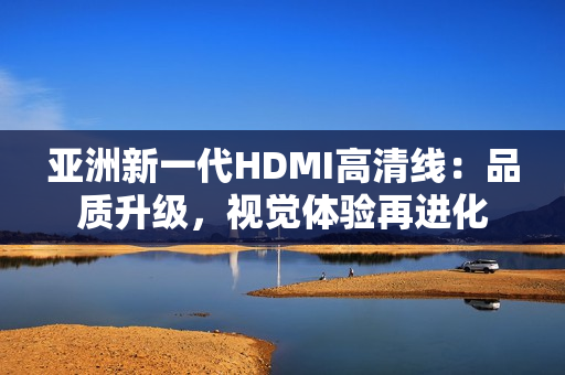 亞洲新一代HDMI高清線：品質(zhì)升級(jí)，視覺體驗(yàn)再進(jìn)化
