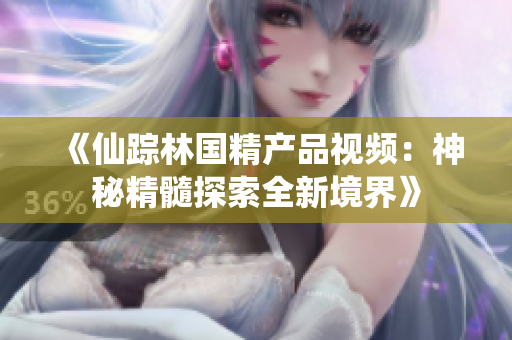 《仙蹤林國(guó)精產(chǎn)品視頻：神秘精髓探索全新境界》