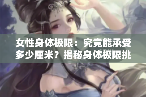 女性身體極限：究竟能承受多少厘米？揭秘身體極限挑戰(zhàn)