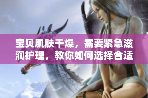 寶貝肌膚干燥，需要緊急滋潤護理，教你如何選擇合適的保濕產(chǎn)品。