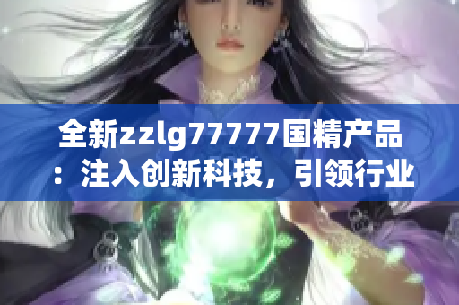 全新zzlg77777國(guó)精產(chǎn)品：注入創(chuàng)新科技，引領(lǐng)行業(yè)潮流！