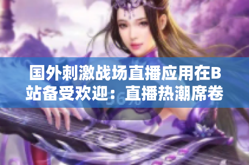 國外刺激戰(zhàn)場直播應(yīng)用在B站備受歡迎：直播熱潮席卷游戲界
