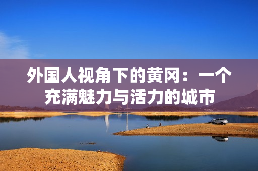 外國人視角下的黃岡：一個充滿魅力與活力的城市