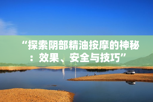 “探索陰部精油按摩的神秘：效果、安全與技巧”