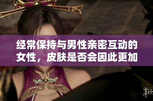 經(jīng)常保持與男性親密互動(dòng)的女性，皮膚是否會(huì)因此更加光滑和健康？
