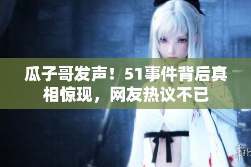 瓜子哥發(fā)聲！51事件背后真相驚現(xiàn)，網(wǎng)友熱議不已