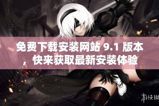 免費(fèi)下載安裝網(wǎng)站 9.1 版本，快來獲取最新安裝體驗(yàn)