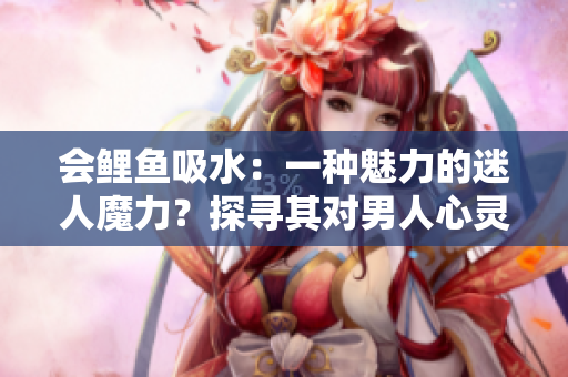 會(huì)鯉魚吸水：一種魅力的迷人魔力？探尋其對男人心靈的影響