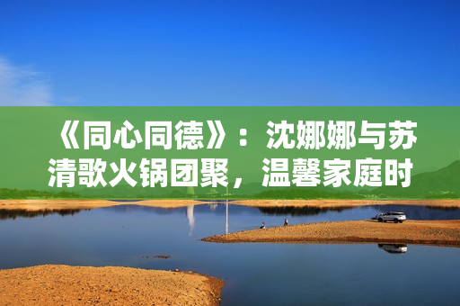 《同心同德》：沈娜娜與蘇清歌火鍋團(tuán)聚，溫馨家庭時(shí)光散發(fā)幸福氛圍