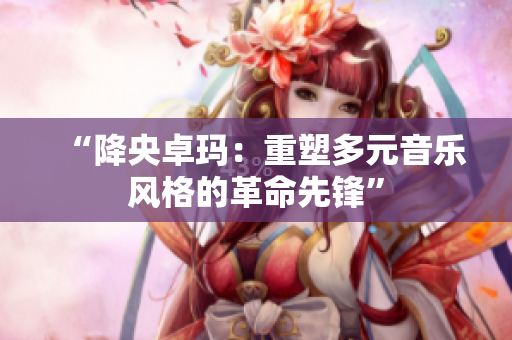“降央卓瑪：重塑多元音樂(lè)風(fēng)格的革命先鋒”