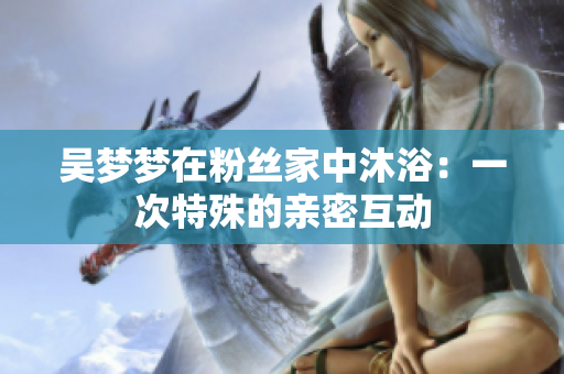 吳夢夢在粉絲家中沐?。阂淮翁厥獾挠H密互動(dòng)