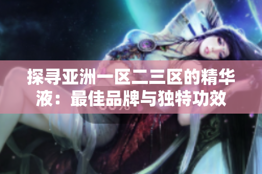 探尋亞洲一區(qū)二三區(qū)的精華液：最佳品牌與獨(dú)特功效