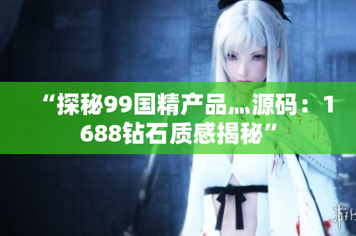 “探秘99國精產(chǎn)品灬源碼：1688鉆石質(zhì)感揭秘”