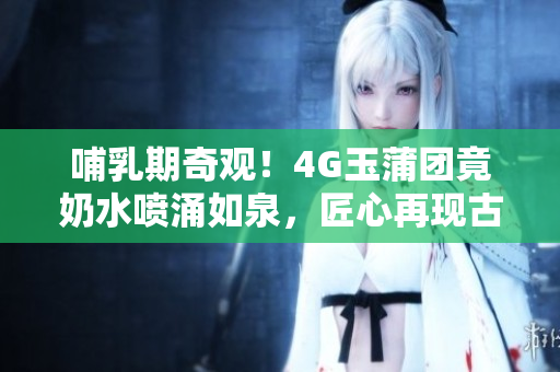 哺乳期奇觀！4G玉蒲團(tuán)竟奶水噴涌如泉，匠心再現(xiàn)古典之美