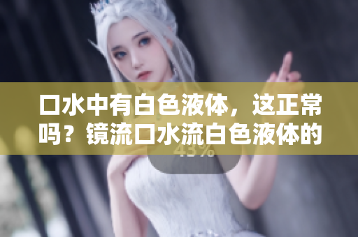 口水中有白色液體，這正常嗎？鏡流口水流白色液體的原因及解釋