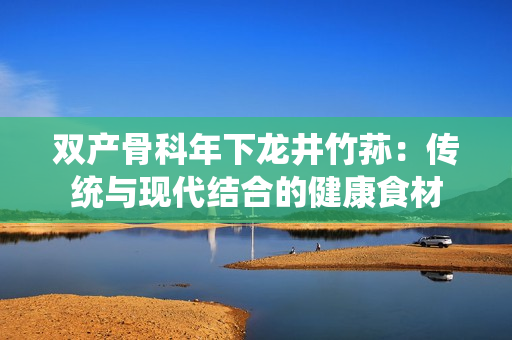 雙產(chǎn)骨科年下龍井竹蓀：傳統(tǒng)與現(xiàn)代結(jié)合的健康食材
