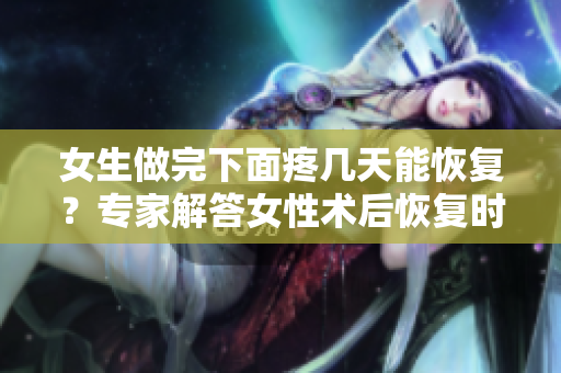 女生做完下面疼幾天能恢復(fù)？專家解答女性術(shù)后恢復(fù)時(shí)長
