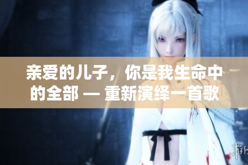 親愛的兒子，你是我生命中的全部 — 重新演繹一首歌曲