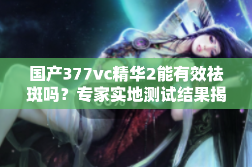 國產(chǎn)377vc精華2能有效祛斑嗎？專家實地測試結(jié)果揭秘
